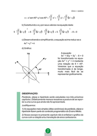 CÔNICAS E QUÁDRICAS



            x = x' sen 45º + y' cos 45º =
                                             2
                                               x' +
                                                     2
                                                       y' =
                                                             2
                                                               (x' + y')
                                             2      2       2

        b) Substituindo x e y por seus valores na equação dada:
              2                                                   2
  2                                              2       
5   (x'−y') + 6  2 (x'− y')  2 (x'+ y') + 5      (x'+ y') − 8 = 0
                                                                
  2
           
                  2
                              2
                                          
                                                     2
                                                               
                                                                

        c) Desenvolvendo e simplificando, a equação acima reduz-se a:
           4x'2 + y'2 = 4

        d) Gráfico:

               y                                         A equação
                                                         5x2 + 6xy + 5y2 − 8 = 0
                                    x'               foi transformada na equa-
                                                     ção 4x'2 + y'2 = 4 mediante
 y'
                                                     uma rotação de θ = 45º.
                                                     Veremos que a equação
                             45º                     transformada é de longe,
                                                     muito mais fácil de se
                                         x           representar graficamente.




        OBSERVAÇÃO:
        Parábola, elipse e hipérbole serão estudadas nos três próximos
        capítulos. Didaticamente merece ressalvas a postura de se repor-
        tar a uma curva que ainda não foi apresentada.
        Justifiquemos:
        1) As equações mais simples (ditas canônicas) da parábola, elipse e
        hipérbole fazem parte do conteúdo programático do Ensino Médio.
        2) Nosso escopo no presente capítulo não é enfatizar o gráfico da
        curva e sim a rotação e/ou translação de eixos cartesianos.
 