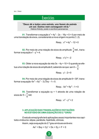 Jacir. J. Venturi



                                        Exercícios
                    "Deus dá a todos uma estrela, uns fazem da estrela
                         um sol. Outros nem conseguem vê-la."
                           Helena Kolody, poeta e escritora paranaense.


        01. Transformar a equação x2 + 4y2 − 2x − 16y + 5 = 0 por meio de
uma translação de eixos, considerando a nova origem no ponto (1, 2).

                                                        Resp.: x'2 + 4y'2 − 12 = 0

                                                          π
         02. Por meio de uma rotação de eixos de amplitude rad., trans-
formar a equação x − y = 4.
                   2   2                                  4

                                                        Resp.: x' y' = −2

        03. Obter a nova equação da reta 3x − 4y + 10 = 0 quando se efe-
                                                               3
tua uma rotação de eixos de amplitude θ, sabendo-se que sen θ = .
                                                               5
                                                        Resp.: y' − 2 = 0

         04. Por meio de uma rotação de eixos de amplitude θ = 30º, trans-
formar a equação 6 x 2 + 8 y 2 − 2 3 xy − 1 = 0.

                                                        Resp.: 5x'2 + 9y'2 − 1 = 0

        05. Transformar a equação xy = 1 através de uma rotação de
            π
eixos de θ = rad.
            4
                                                        Resp.: x'2 − y'2 = 2



                    3. APLICAÇÃO DAS TRANSLAÇÕES E ROTAÇÕES
                       NO ESTUDO DE UMA EQUAÇÃO DO 2.º GRAU

         O estudo emepígrafe terá aplicações assaz importantes nos capí-
tulos vindouros: elipse, parábola, hipérbole, cônicas.
         Assim, seja a equação do 2.º grau emduasvariáveis:
                             Ax2 + Bxy + Cy2 + Dx + Ey + F = 0
 