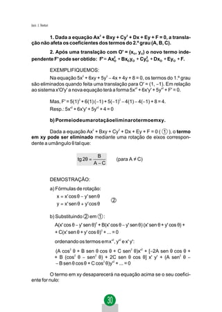 Jacir. J. Venturi


       1. Dada a equação Ax2 + Bxy + Cy2 + Dx + Ey + F = 0, a transla-
ção não afeta os coeficientes dos termos do 2.º grau (A, B, C).
      2. Após uma translação com O' = (xO, yO) o novo termo inde-
pendente F' pode ser obtido: F' = Ax2 + BxO yO + Cy2 + DxO + EyO + F.
                                    O              O


                    EXEMPLIFIQUEMOS:
        Na equação 5x2 + 6xy + 5y2 − 4x + 4y + 8 = 0, os termos do 1.º grau
são eliminados quando feita uma translação para O' = (1, −1). Em relação
ao sistema x'O'y' a nova equação terá a forma 5x'2 + 6x'y' + 5y'2 + F' = 0.

                    Mas, F' = 5(1)2 + 6(1) (−1) + 5(−1)2 − 4(1) − 4(−1) + 8 = 4.
                    Resp.: 5x'2 + 6x'y' + 5y'2 + 4 = 0

                    b) Pormeiodeumarotaçãoeliminarotermoemxy.

         Dada a equação Ax2 + Bxy + Cy2 + Dx + Ey + F = 0 ( 1 ), o termo
em xy pode ser eliminado mediante uma rotação de eixos correspon-
dente a umângulo θ tal que:

                                              B
                                  tg 2θ =                (para A ≠ C)
                                            A −C


                    DEMOSTRAÇÃO:
                    a) Fórmulas de rotação:
                      x = x' cos θ − y' sen θ
                                                    2
                      y = x' sen θ + y' cos θ

                    b) Substituindo 2 em 1 :
                      A(x' cos θ − y' sen θ) + B(x' cos θ − y' sen θ) (x' sen θ + y' cos θ) +
                                            2


                      + C(x' sen θ + y' cos θ)2 + ... = 0
                      ordenando os termos emx'2, y'2 e x' y':
                      (A cos2 θ + B sen θ cos θ + C sen2 θ)x'2 + [−2A sen θ cos θ +
                      + B (cos2 θ − sen2 θ) + 2C sen θ cos θ] x' y' + (A sen2 θ −
                      − B sen θ cos θ + C cos2 θ)y'2 + ... = 0

         O termo em xy desaparecerá na equação acima se o seu coefici-
ente for nulo:
 