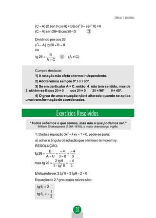 CÔNICAS E QUÁDRICAS


     (C − A) (2 sen θ cos θ) + B(cos2 θ − sen2 θ) = 0
     (C − A) sen 2θ+ B cos 2θ= 0           3

     Dividindo por cos 2θ:
     (C − A ) tg 2θ + B = 0
     ou
                B
     tg 2θ =            4   (A ≠ C)
              A−C


     Cumpre destacar:
     1) A rotação não afeta o termo independente.
     2) Adotaremos sempre 0º ≤ θ ≤ 90º.
     3) Se em particular A = C, então 4 não tem sentido, mas de
3 obtém-se B cos 2θ = 0 ⇒ cos 2θ = 0 ⇒ 2θ = 90º ⇒ θ = 45º.
     4) O grau de uma equação não é alterado quando se aplica
uma transformação de coordenadas.



                      Exercícios Resolvidos
  "Todos sabemos o que somos, mas não o que podemos ser."
       William Shakespeare (1564-1616), o maior dramaturgo inglês.

     1. Dada a equação 3x2 − 4xy − 1 = 0, pede-se para:
     a) achar o ângulo de rotação que elimina o termo emxy.
     RESOLUÇÃO:
              B        −4     −4
     tg 2θ =       =        =
            A −C 3−0           3
                  2 tg θ     −4
     mas tg 2θ =           =
                 1 − tg2 θ    3

     Efetuando-se: 2 tg2 θ − 3 tg θ − 2 = 0
     Equação do 2.º grau cujas raízes são:
      tg θ1 = 2
                  1
      tg θ2 = −
                  2
 