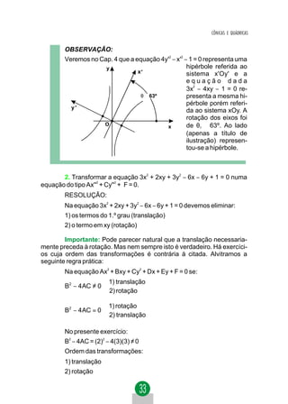 CÔNICAS E QUÁDRICAS


        OBSERVAÇÃO:
        Veremos no Cap. 4 que a equação 4y'2 − x'2 − 1 = 0 representa uma
                     y                              hipérbole referida ao
                                 x'                 sistema x'Oy' e a
                                                    equação dada
                                                    3x − 4xy − 1 = 0 re-
                                                       2


                                  θ ≅ 63º           presenta a mesma hi-
                                                    pérbole porém referi-
          y'
                                                    da ao sistema xOy. A
                                                    rotação dos eixos foi
                    O                     x         de θ1 ≅ 63º. Ao lado
                                                    (apenas a título de
                                                    ilustração) represen-
                                                    tou-se a hipérbole.



       2. Transformar a equação 3x2 + 2xy + 3y2 − 6x − 6y + 1 = 0 numa
                    2      2
equação do tipo Ax'' + Cy'' + F = 0.
        RESOLUÇÃO:
        Na equação 3x2 + 2xy + 3y2 − 6x − 6y + 1 = 0 devemos eliminar:
        1) os termos do 1.º grau (translação)
        2) o termo em xy (rotação)

        Importante: Pode parecer natural que a translação necessaria-
mente preceda à rotação. Mas nem sempre isto é verdadeiro. Há exercíci-
os cuja ordem das transformações é contrária à citada. Alvitramos a
seguinte regra prática:
        Na equação Ax2 + Bxy + Cy2 + Dx + Ey + F = 0 se:
                      1) translação
        B2 − 4 AC ≠ 0 
                      2) rotação

                      1) rotação
        B2 − 4 AC = 0 
                      2) translação

        No presente exercício:
        B2 − 4AC = (2)2 − 4(3)(3) ≠ 0
        Ordem das transformações:
        1) translação
        2) rotação
 