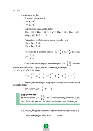 Jacir. J. Venturi


                    2.a) TRANSLAÇÃO
                         Fórmulas de translação:
                         x = x o + x'
                        
                         y = y o + y'
                        Substituindo na equação dada:
                        3(xO + x') + 2(xO + x') (yO + y') + 3(yO + y') − 6(xO + x') −
                                  2                                   2



                        – 6(yO + y') + 1 = 0   1

                       Fazendo os coeficientes de x' e de y' igual a zero:
                       6 x o + 2y o − 6 = 0
                       
                       2x o + 6y o − 6 = 0
                                                               3        3
                        Resolvendo o sistema temos: x o =        e y o = , ou seja,
                                                               4        4
                             3 3
                        O' =  , .
                             4 4
                                                          3 3
               Como na translação para a nova origem O' =  ,  são eli-
                                                          4 4
minados os termos do 1.º grau, resulta uma equação do tipo:
3x'2 + 2x'y' + 3 y'2 + F' = 0, onde:
                                   2                   2
                               3     33     3     3     3       −7
                        F '= 3   + 2     + 3  − 6   − 6   + 1 =
                                4     44     4     4     4      2

            Assim pela translação a equação dada se transforma numa
equação do tipo:
                                  7
            3 x'2 + 2x' y'+3 y'2 − = 0 2
                                  2

                    OBSERVAÇÃO:
                                        3 3
                    Se levássemos O' =  ,  em 1 obteríamos igualmente 2 ,po-
                                        4 4
                    rém não optado por ser ummétodomaislaborioso, via de regra.



                    2.b) ROTAÇÃO (para se eliminar o termo em x'y' na equação 2 ).

                        Como na equação dada A = C ⇒ θ = 45º
 