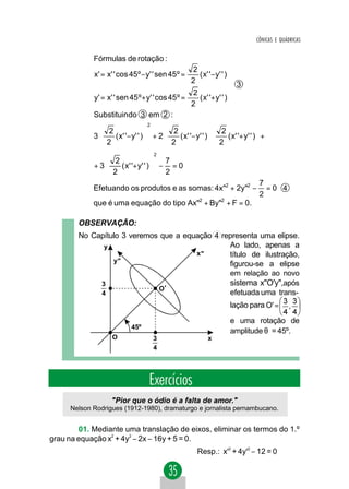 CÔNICAS E QUÁDRICAS


            Fórmulas de rotação :
                                                  2                  
            x' = x' ' cos 45º − y' ' sen 45º =      ( x ' '− y ' ' ) 
                                                 2                   
                                                                      3
                                                  2                  
            y' = x' ' sen 45 º + y' ' cos 45 º =    ( x' '+ y' ' )
                                                 2                   
            Substituindo 3 em 2 :
                                 2
              2                     2                2                
            3   ( x' '− y' ' ) + 2    ( x' '− y' ' )    ( x' '+ y' ' ) +
             
              2               
                                    
                                      2               
                                                         2               
                                                                           
                                     2
               2                 7
            +3   ( x' '+ y' ' ) − = 0
               2
                               
                                  2
                                                                            7
            Efetuando os produtos e as somas: 4x"2 + 2y"2 −                   =0 4
                                                                            2
            que é uma equação do tipo Ax"2 + By"2 + F = 0.

        OBSERVAÇÃO:
        No Capítulo 3 veremos que a equação 4 representa uma elipse.
              y                                 Ao lado, apenas a
                                       x ''     título de ilustração,
                 y''
                                                figurou-se a elipse
                                                em relação ao novo
             3                                  sistema x"O'y",após
                             O'
             4                                  efetuada uma trans-
                                                                   lação para O' =
                                                                   e uma rotação de
                           45º
                                                                   amplitude θ = 45º.
                   O                 3                    x
                                     4




                                  Exercícios
                   "Pior que o ódio é a falta de amor."
     Nelson Rodrigues (1912-1980), dramaturgo e jornalista pernambucano.


        01. Mediante uma translação de eixos, eliminar os termos do 1.º
grau na equação x2 + 4y2 − 2x − 16y + 5 = 0.
                                                      Resp.: x'2 + 4y'2 − 12 = 0
 