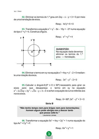 Jacir. J. Venturi


        02. Eliminar os termos do 1.º grau em 2xy − x − y + 3 = 0 por meio
de uma translação de eixos.
                                                  Resp.: 4x'y'+ 5 = 0

         03. Transforme a equação x2 + y2 − 8x − 10y = −37 numa equação
do tipo x + y2 = k. Construa a figura.
                    2



                                                            2    2
              y                                   Resp.: x' + y' = 4
                        y'




                                                  SUGESTÃO:
                5
                        O'       2    x'          Na equação dada devemos
                                                  eliminar os termos do 1.º
                                                  grau → translação.


                    O        4              x



        04. Eliminar o termo em xy na equação x2 + 4xy + y2 − 2 = 0 median-
te uma rotação de eixos.

                                                  Resp.: 3x'2 − y'2 − 2 = 0

         05. Calcular o ângulo θ (0º ≤ θ ≤ 90º) necessário para girar os
eixos para que desapareça o termo em xy na equação
x 2 + 2 3 xy + 3 y 2 + 3 x − y + 3 = 0 e achar a equação da curva referida aos
novos eixos.

                                                  Resp.: θ = 60º; 2x'2 − y'2 + 3 = 0
                                       Série B
            “Não tenho tempo nem para brigas nem para lamentações;
                  homem algum pode obrigar-me a descer tanto
                              que possa odiá-lo."
                                     Laurence Jones

         06. Transformar a equação 5x2 + 4xy + 2y2 = 1 numa equação do
tipo Ax' + Cy'2 = F.
               2




                                                  Resp.: 6x'2 + y'2 = 1
 