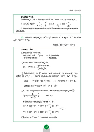 CÔNICAS E QUÁDRICAS


       SUGESTÃO:
       Na equação dada deve-se eliminar o termo emxy → rotação.
                          B     4             1           2
       Fórmula: tg 2θ =      = ⇒ sen θ =          e cos θ    .
                        A −C 3                 5           5
       Com estes valores substitui-se as fórmulas de rotação na equa-
  ção dada.


         07. Reduzir a equação 5x2 + 5y2 + 6xy − 4x + 4y − 1 = 0 à forma
Ax'' + Cy''2 + F = 0.
   2




                                                Resp.: 8x''2 + 2y''2 − 5 = 0

        SUGESTÃO:
        a) Devemos eliminar:
           - os termos do 1.º grau    → translação.
           - o termo emxy             → rotação.

        b) Ordem das transformações:
                         1) translação.
           B2 − 4AC ≠ 0 
                         2) rotação.

       c) Substituindo as fórmulas de translação na equação dada
  obtém-se O' = (1, −1) e uma equação do tipo: 5x'2 + 6x'y' + 5y'2 + F = 0.

           Mas:      F = 5(1)2 + 5(−1)2 + 6(1) (−1) − 4(1)+4(−1) − 1 = −5.

           Então: 5x'2 + 6x'y' + 5y'2 − 5 = 0     1

        d) Com a rotação eliminamos o termo emxynaequação 1 :
                       B   6
           tg 2θ =       =           ⇒ θ = 45º.
                     A −C 0

          Fórmulas de rotação para θ = 45º :
                                         2
          x = x' cos 45º − y' sen 45º =    (x' − y' )
                                        2
                                                           2
                                         2
          y = x' sen 45º + y' cos 45º =    (x' + y' )
                                        2
        e) Levando 2 em 1 tem-se a resposta.
 
