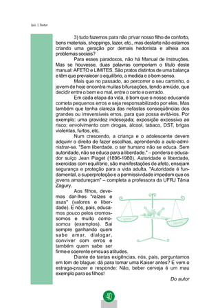 Jacir. J. Venturi


                             3) tudo fazemos para não privar nosso filho de conforto,
                    bens materiais, shoppings, lazer, etc., mas destarte não estamos
                    criando uma geração por demais hedonista e alheia aos
                    problemas sociais?
                             Para esses paradoxos, não há Manual de Instruções.
                    Mas se houvesse, duas palavras comporiam o título deste
                    manual: AFETO e LIMITES. São pratos distintos de uma balança
                    e têm que prevalecer o equilíbrio, a medida e o bom senso.
                             Mais que no passado, ao percorrer o seu caminho, o
                    jovem de hoje encontra muitas bifurcações, tendo amiúde, que
                    decidir entre o bem e o mal, entre o certo e o errado.
                             Em cada etapa da vida, é bom que o nosso educando
                    cometa pequenos erros e seja responsabilizado por eles. Mas
                    também que tenha clareza das nefastas conseqüências dos
                    grandes ou irreversíveis erros, para que possa evitá-los. Por
                    exemplo: uma gravidez indesejada; exposição excessiva ao
                    risco; envolvimento com drogas, álcool, tabaco, DST, brigas
                    violentas, furtos, etc.
                             Num crescendo, a criança e o adolescente devem
                    adquirir o direito de fazer escolhas, aprendendo a auto-admi-
                    nistrar-se. "Sem liberdade, o ser humano não se educa. Sem
                    autoridade, não se educa para a liberdade." – pondera o educa-
                    dor suíço Jean Piaget (1896-1980). Autoridade e liberdade,
                    exercidas com equilíbrio, são manifestações de afeto, ensejam
                    segurança e proteção para a vida adulta. "Autoridade é fun-
                    damental, a superproteção e a permissividade impedem que os
                    jovens amadureçam" – completa a professora da UFRJ Tânia
                    Zagury.
                             Aos filhos, deve-
                    mos dar-lhes "raízes e
                    asas" (valores e liber-
                    dade). E nós, pais, educa-
                    mos pouco pelos cromos-
                    somos e muito como-
                    somos (exemplos). Sai
                    sempre ganhando quem
                    sabe amar, dialogar,
                    conviver com erros e
                    também quem sabe ser
                    firme e coerente emsuas atitudes.
                             Diante de tantas exigências, nós, pais, perguntamos
                    em tom de blague: dá para tomar uma Kaiser antes? E vem o
                    estraga-prazer e responde: Não, beber cerveja é um mau
                    exemplo para os filhos!
                                                                            Do autor
 