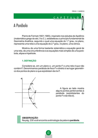 CÔNICAS E QUÁDRICAS


                                           C A P Í T U L O


A Parábola

        Pierre de Fermat (1601-1665), inspirado nos estudos de Apolônio
(matemático grego do séc. II a.C.), estabeleceu o princípio fundamental da
Geometria Analítica, segundo o qual uma equação do 1.º grau, no plano,
representa uma reta e uma equação do 2.º grau, no plano, uma cônica.
          Mostrou de uma forma bastante sistemática a equação geral de
uma reta, de uma circunferência e as equações mais simples de uma pará-
bola, elipse e hipérbole.


           1. DEFINIÇÃO

        Considere-se, em um plano α, um ponto F e uma reta d que não
contém F. Denominamos parábola de foco F e diretriz d ao lugar geométri-
co dos pontos do plano α que eqüidistam de d e F.


       d

                       P1

                  P2                             A figura ao lado mostra
                             F               alguns pontos pertencentes à
                                             parábola (eqüidistantes do
                                             ponto F e da reta d).
                   P3

                            P4




           OBSERVAÇÃO:
           Na pág. 230 você encontra a etimologia da palavra parábola.
 