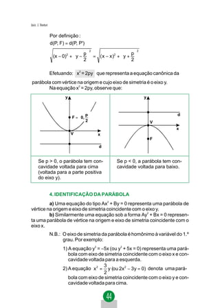 Jacir. J. Venturi

                    Por definição :
                    d(P, F) = d(P, P')
                                         2                       2
                                                           p
                     (x − 0)2 +  y −  = ( x − x )2 +  y + 
                                     p
                                      
                                    2                    2

                    Efetuando: x2 = 2py que representa a equação canônica da
 parábola com vértice na origem e cujo eixo de simetria é o eixo y.
        Na equação x2 = 2py, observe que:
                            y                                        y



                                     p                                        d
                                F =  0, 
                                     2                                 V
                                                                                x
                                V            x
                                                                         F
                                             d


       Se p > 0, o parábola tem con-                Se p < 0, a parábola tem con-
       cavidade voltada para cima                   cavidade voltada para baixo.
       (voltada para a parte positiva
       do eixo y).


                    4. IDENTIFICAÇÃO DA PARÁBOLA
         a) Uma equação do tipo Ax2 + By = 0 representa uma parábola de
vértice na origem e eixo de simetria coincidente com o eixo y.
         b) Similarmente uma equação sob a forma Ay2 + Bx = 0 represen-
ta uma parábola de vértice na origem e eixo de simetria coincidente com o
eixo x.
                    N.B.: O eixo de simetria da parábola é homônimo à variável do 1.º
                          grau. Por exemplo:
                          1) A equação y2 = −5x (ou y2 + 5x = 0) representa uma pará-
                             bola com eixo de simetria coincidente com o eixo x e con-
                             cavidade voltada para a esquerda.
                                             3
                          2) A equação x 2 = y (ou 2x2 − 3y = 0) denota uma pará-
                                             2
                             bola com eixo de simetria coincidente com o eixo y e con-
                             cavidade voltada para cima.
 
