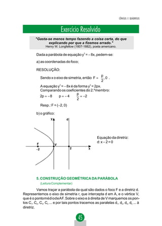 CÔNICAS E QUÁDRICAS



                             Exercício Resolvido
        "Gasta-se menos tempo fazendo a coisa certa, do que
               explicando por que a fizemos errado."
                 Henry W. Longfellow (1807-1882), poeta americano.

         Dada a parábola de equação y2 = − 8x, pedem-se:
         a) as coordenadas do foco;

         RESOLUÇÃO:
                                                    p 
              Sendo x o eixo de simetria, então F =  , 0 .
                                                    2 
              A equação y = − 8x é da forma y = 2px.
                          2                   2


              Comparando os coeficientes do 2.ºmembro:
                                     p
              2p = − 8 ⇒ p = − 4 ⇒ = −2
                                     2
              Resp.: F = (−2, 0)

         b) o gráfico:
                     y          d




                                                    Equação da diretriz:
                                                    d: x − 2 = 0
         F               V
         −2                         2         x




         5. CONSTRUÇÃO GEOMÉTRICA DA PARÁBOLA
              (Leitura Complementar)

          Vamos traçar a parábola da qual são dados o foco F e a diretriz d.
Representemos o eixo de simetria r, que intercepta d em A, e o vértice V,
que é o pontomédiodeAF. Sobre o eixo e à direita de V marquemos os pon-
tos C1, C2, C3, C4 ... e por tais pontos tracemos as paralelas d1, d2, d3, d4 ... à
diretriz.
 