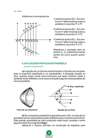 Jacir. J. Venturi


                    Utilizemos umcompasso de:
                                                     1) abertura igual a d(C1, A) e cen-
                                                       tro em F determinemos sobre a
      d                 d1 d2 d3 d4 d5                 paralela d1 os pontos       P' .
                                    P4
                               P3
                          P2                         2) abertura igual a d(C2, A) e cen-
                     P1
                                                       tro em F determinemos sobre a
                                                       paralela d2 os pontos       P'.

                                                     3) abertura igual a d(C3, A) e cen-
    A V             F     C1 C2 C3 C4 C5         r     tro em F determinemos sobre a
                                                       paralela d3 os pontos       P'.
                     P1
                      '

                          P2
                           '                         Repete-se a operação para os
                               P3
                                '
                                                     pontos C4, C5 e obteremos tantos
                                    P4
                                     '

                                                     pontos da curva quanto quiser-
                                                     mos.

                    6. APLICAÇÕES PRÁTICAS DE PARÁBOLA
                        (Leitura Complementar)

         a) A secção de um farol de automóvel tem o formato de uma pará-
bola (a superfície espelhada é um parabolóide). A lâmpada situada no
foco, quando acesa, emite raios luminosos que após incidirem sobre a
parábola serão refletidos numa mesma direção segundo retas paralelas ao
eixo da parábola.

                                                                       Sup. espelhada



                                                             F




      Farol de um automóvel                              Secção de um farol


         b) Se umespelho parabólico é apontado para o Sol, os raios de luz
(paralelos ao eixo da parábola) serão refletidos para o mesmo ponto (foco).
Pela grande quantidade de calor produzido nesta fonte, procede o nome
foco (em latim focus significa fogo).
         Aplica-se o mesmo princípio na construção de espelhos para
 