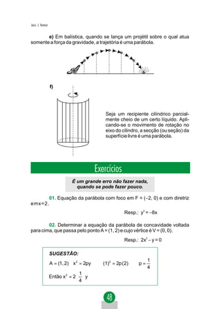 Jacir. J. Venturi


       e) Em balística, quando se lança um projétil sobre o qual atua
somente a força da gravidade, a trajetória é uma parábola.




                    f)




                                              Seja um recipiente cilíndrico parcial-
                                              mente cheio de um certo líquido. Apli-
                                              cando-se o movimento de rotação no
                                              eixo do cilindro, a secção (ou seção) da
                                              superfície livre é uma parábola.




                                          Exercícios
                               É um grande erro não fazer nada,
                                 quando se pode fazer pouco.

      01. Equação da parábola com foco em F = (−2, 0) e com diretriz
emx=2.
                                                       Resp.: y2 = −8x

        02. Determinar a equação da parábola de concavidade voltada
para cima, que passa pelo ponto A = (1, 2) e cujo vértice é V = (0, 0).
                                                       Resp.: 2x2 − y = 0

                    SUGESTÃO:
                                                                   1
                    A = (1, 2)∈ x 2 = 2py ⇒ (1)2 = 2p ( 2) ⇒ p =
                                                                   4
                                   1
                    Então x 2 = 2   y
                                  4
 