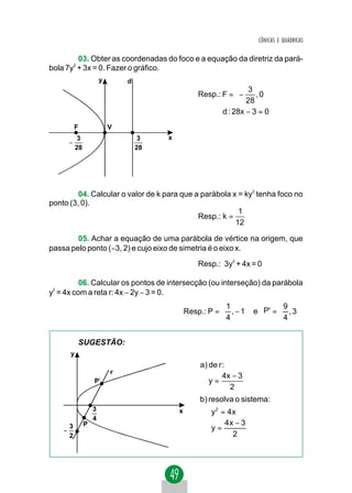CÔNICAS E QUÁDRICAS


         03. Obter as coordenadas do foco e a equação da diretriz da pará-
bola 7y2 + 3x = 0. Fazer o gráfico.
                        y       d
                                                                  3 
                                                     Resp.: F =  −    , 0
                                                                  28 
                                                            d : 28x − 3 = 0
            F               V
           3                         3   x
        −
          28                        28




         04. Calcular o valor de k para que a parábola x = ky2 tenha foco no
ponto (3, 0).
                                                         1
                                             Resp.: k =
                                                        12

        05. Achar a equação de uma parábola de vértice na origem, que
passa pelo ponto (−3, 2) e cujo eixo de simetria é o eixo x.
                                                     Resp.: 3y2 + 4x = 0

          06. Calcular os pontos de intersecção (ou interseção) da parábola
y2 = 4x com a reta r: 4x − 2y − 3 = 0.
                                                            1             9 
                                                 Resp.: P =  , − 1 e P' =  , 3 
                                                            4             4 


                SUGESTÃO:
        y
                                                     a) de r :
                            r
                                                             4x − 3
                    P'                                  y=
                                                               2
                                                     b) resolva o sistema:
                    3                        x         y 2 = 4 x
                    4                                  
        3       P                                           4x − 3
    −                                                  y = 2
        2                                              
 