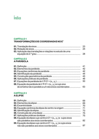Índice



CAPÍTULO 1
                                  2
TRANSFORMAÇÕES DE COORDENADAS NO E

01. Translação de eixos ............................................................................23
02. Rotação de eixos ................................................................................
                                                                                                    25
03. Aplicação das translações e rotações no estudo de uma
                                                                                                    28
    equação do 2.º grau ..............................................................................

CAPÍTULO 2
A PARÁBOLA

01. Definição .............................................................................................
                                                                                                         41
02. Elementos da parábola ......................................................................42
03. Equações canônicas da parábola ........................................................              42
04. Identificação da parábola ...................................................................44
05. Construção geométrica da parábola ...................................................                45
06. Aplicações práticas de parábola ........................................................46
07. Equações da parábola de V ≡ O' = (xO, yO) .............................................              50
08. Equação da parábola de V ≡ O' = (xO, yO) e cujo eixo
    de simetria não é paralelo a um dos eixos coordenados .....................63

CAPÍTULO 3
A ELIPSE

01. Definição ............................................................................................
                                                                                                         69
02. Elementos da elipse ............................................................................     69
03. Excentricidade ....................................................................................  70
04. Equação canônica da elipse de centro na origem ...............................71
05. Identificação da elipse ........................................................................     73
06. Construção de uma elipse ..................................................................          75
07. Aplicações práticas da elipse .............................................................75
08. Equação da elipse cujo centro é O' = (xO, yO) e cujos eixos
    são paralelos aos eixos coordenados ..................................................               82
09. Equação da elipse cujo centro é O' = (xO, yO) e cujos eixos
    não são paralelos aos eixos coordenados ............................................                 87
 