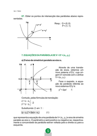 Jacir. J. Venturi


       07. Obter os pontos de intersecção das parábolas abaixo repre-
sentadas.
                           y
                                                                          Resp.: O = (0, 0)
                                                 y = x2
                                                                                 P = (1, 1)

                                                          x = y2
                                        P


                           O                                         x




                    7. EQUAÇÕES DA PARÁBOLA DE V ≡ O' = (xO, yO)

                    a) O eixo de simetria é paralelo ao eixo x.
             y         d               y'
                                                                              Através de uma transla-
                                                                          ção de eixos, obtemos um
                                                                          novo sistema x'O'y', cuja ori-
                                                                          gem O' coincide com o vértice
                                       O'            F                    V = (xO, yO).
           yO
                                   p             p                   x'      Face o exposto, a equa-
                                   2             2                        ção da parábola referida ao
                                                                          novo sistema x'O'y' é:
             O                              xO                       x        y'2 = 2px'      1


                    Contudo, pelas fórmulas de translação:
                    x' = x − xo
                                2
                    y' = y − yo
                    Substituindo 2 em 1 :
                    (y − yO) = 2p(x − xO)
                               2
                                                               (I)

que representa a equação de uma parábola de V= (xO, yO) e eixo de simetria
paralelo ao eixo x. O parâmetro p será positivo ou negativo se, respectiva-
mente a concavidade da parábola estiver voltada para a direita ou para a
esquerda.
 