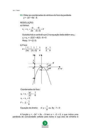 Jacir. J. Venturi


                    03. Obter as coordenadas do vértice e do foco da parábola
                        y = −2x2 + 8x − 8.

                    RESOLUÇÃO:
                    a) Vértice:
                                  −b   −8
                       x v = xo =    =       =2
                                  2a 2 ( −2)
                      Substituindo a variável x por 2 na equação dada obtém-se yV:
                      yV = yO = −2(2)2 + 8(2) − 8 = 0
                      Resp.: V = (2, 0)

                    b) Foco:
                           1      1     1   p 1
                       p=    =        =   ⇒  =
                          2a   2 ( −2) 4    2 8

                                   y     y'


                                   1
                                   8                        d
                                          V           p/2
                                   O          2       p/2       x ≡ x'
                                          F



                                   −8




                    Coordenadas do foco :
                               p    1
                    yF = y v −   =−
                               2    8
                    xF = x v = 2
                             1
                    F =  2, − 
                             8
                                                    1
                    Equação da diretriz ⇒ d : y =     ou 8y − 1 = 0
                                                    8

        A função y = −2x2 + 8x − 8 tem a = −2 < 0, o que indica uma
parábola de concavidade voltada para baixo e cujo eixo de simetria é
 