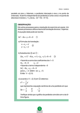 CÔNICAS E QUÁDRICAS


paralelo ao eixo y. Ademais, a parábola intercepta o eixo y no ponto de
ordenada −8 (termo independente da parábola) e corta o eixo x no ponto de
abscissa 2 (raízes x1 = x2 da eq. −2x2 + 8x − 8 = 0).


        OBSERVAÇÃO:
        Há outros processos para a resolução do exercício em pauta. Um
        desses processos utiliza a teoria da translação de eixos. Vejamos:
        A equação dada pode ser escrita:

         2x 2 − 8 x + y + 8 = 0        1

         a) Fórmulas de translação :
             x = x o + x'
                          2
             y = y o + y'


         b) Substituindo 2 em 1 :
            2(x o + x' )2 − 8 (x o + x' ) + ( y o + y' ) + 8 = 0   3

           * fazendo a soma dos coeficientes de x' = 0
           4xo − 8 = 0 ⇒ x o = 2
           * fazendo o termo independente = 0
           2xo − 8 x o + y o + 8 = 0
             2


           para x o = 2 obtém - se y o = 0.
           Então V = (2, 0)


         c) Levando o V = (2, 0) em 3 obtemos :
                   1
            x'2 = − y'
                   2
            que representa a equação canônica de uma parábola em que
                   1     p         1
            2p = −    ⇒      ⇒ − .
                   2     2         8
            Verifique ainda que o gráfico da parábola coincide com o da úl-
            tima figura.
 