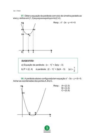 Jacir. J. Venturi


          07. Obter a equação da parábola com eixo de simetria paralelo ao
eixo y, vértice em(1,3)equepassapeloponto(2,4).
                    y                                      Resp.: x2 − 2x − y + 4 = 0


                    4                   P

                    3
                            V




                    O       1       2                  x




                    SUGESTÃO:
                    a) Equação da parábola: (x − 1) = 2p(y − 3)
                                                       2


                                                                                  1
                    b) P = (2, 4) ∈ à parábola: (2 − 1)2 = 2p(4 − 3) ⇒ | p | =
                                                                                  2


        08. A parábola abaixo configurada tem equação x2 − 5x − y + 6 = 0.
Achar as coordenadas dos pontos A, B e C.

                    y                                      Resp.: A = (2, 0)
                                                                  B = (3, 0)
                                                                  C = (0, 6)
                        C




                                A       B
                                                   x
 