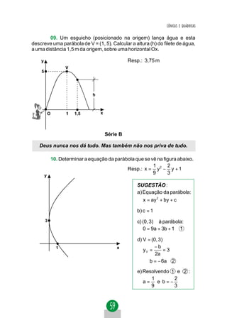 CÔNICAS E QUÁDRICAS


        09. Um esguicho (posicionado na origem) lança água e esta
descreve uma parábola de V = (1, 5). Calcular a altura (h) do filete de água,
a uma distância 1,5 m da origem, sobre uma horizontal Ox.

    y                                          Resp.: 3,75 m
                 V
    5




                             h



         O       1   1,5         x




                                     Série B

   Deus nunca nos dá tudo. Mas também não nos priva de tudo.

          10. Determinar a equação da parábola que se vê na figura abaixo.
                                                       1      2
                                           Resp.: x = y 2 − y + 1
        y
                                                       9      3

                                                  SUGESTÃO :
                                                  a) Equação da parábola:
                                                     x = ay 2 + by + c

                                                  b) c = 1
        3                                         c) (0, 3) ∈ à parábola:
                                                     0 = 9a + 3b + 1 1

                                                  d) V = (0, 3)
             1                           x                −b
                                                     yV =       =3 ⇒
                                                           2a
                                                     ⇒ b = − 6a 2

                                                  e) Resolvendo 1 e 2 :
                                                        1        2
                                                     a= e b=−
                                                        9        3
 