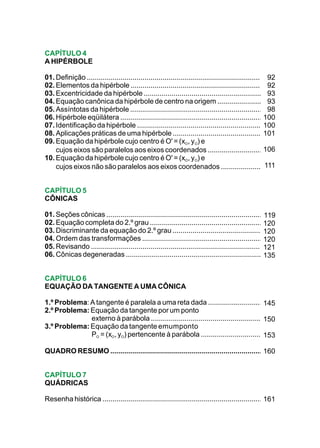 CAPÍTULO 4
A HIPÉRBOLE

01. Definição ....................................................................................... 92
02. Elementos da hipérbole ................................................................... 92
03. Excentricidade da hipérbole ...............................................................        93
04. Equação canônica da hipérbole de centro na origem ..........................                       93
05. Assíntotas da hipérbole ......................................................................     98
06. Hipérbole eqüilátera ............................................................................100
07. Identificação da hipérbole ..................................................................... 100
08. Aplicações práticas de uma hipérbole ................................................            101
09. Equação da hipérbole cujo centro é O' = (xO, yO) e
    cujos eixos são paralelos aos eixos coordenados ..............................                   106
10. Equação da hipérbole cujo centro é O' = (xO, yO) e
    cujos eixos não são paralelos aos eixos coordenados .......................                       111


CAPÍTULO 5
CÔNICAS

01. Seções cônicas ..................................................................................119
02. Equação completa do 2.º grau ...............................................................     120
03. Discriminante da equação do 2.º grau ..................................................          120
04. Ordem das transformações .................................................................       120
05. Revisando ............................................................................................
                                                                                                     121
06. Cônicas degeneradas ..........................................................................   135


CAPÍTULO 6
EQUAÇÃO DA TANGENTE A UMA CÔNICA

1.º Problema: A tangente é paralela a uma reta dada ..............................        145
2.º Problema: Equação da tangente por um ponto
              externo à parábola ..............................................................
                                                                                          150
3.º Problema: Equação da tangente emumponto
              PO = (xO, yO) pertencente à parábola ...................................    153

QUADRO RESUMO .................................................................................
                                                                                           160


CAPÍTULO 7
QUÁDRICAS

Resenha histórica .....................................................................................
                                                                                                   161
 