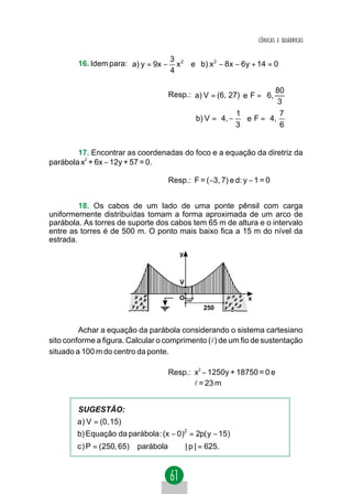 CÔNICAS E QUÁDRICAS


                                     3 2
        16. Idem para: a) y = 9x −     x e b) x 2 − 8x − 6y + 14 = 0
                                     4

                                                                  80 
                                     Resp.: a) V = (6, 27) e F =  6, 
                                                                  3 
                                                        1         7
                                            b) V = 4, −  e F = 4, 
                                                        3         6


        17. Encontrar as coordenadas do foco e a equação da diretriz da
parábola x2 + 6x − 12y + 57 = 0.

                                     Resp.: F = (−3, 7) e d: y − 1 = 0


         18. Os cabos de um lado de uma ponte pênsil com carga
uniformemente distribuídas tomam a forma aproximada de um arco de
parábola. As torres de suporte dos cabos tem 65 m de altura e o intervalo
entre as torres é de 500 m. O ponto mais baixo fica a 15 m do nível da
estrada.
                                        y



                                        V

                                        O 100                 x
                                                250


         Achar a equação da parábola considerando o sistema cartesiano
sito conforme a figura. Calcular o comprimento (l) de um fio de sustentação
situado a 100 m do centro da ponte.

                                     Resp.: x2 − 1250y + 18750 = 0 e
                                            l = 23 m


        SUGESTÃO:
        a) V = (0, 15)
        b) Equação da parábola : (x − 0)2 = 2p( y − 15)
        c ) P = ( 250, 65) ∈parábola ⇒ | p | = 625.
 