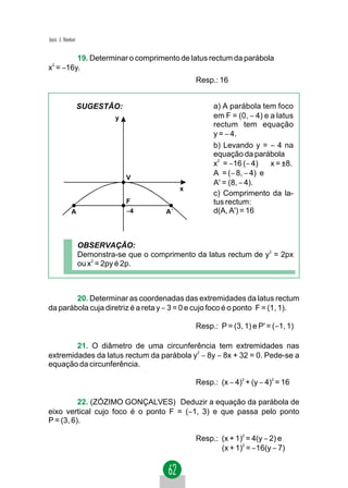 Jacir. J. Venturi


         19. Determinar o comprimento de latus rectum da parábola
x2 = −16y.
                                                    Resp.: 16


                    SUGESTÃO:                            a) A parábola tem foco
                              y                          em F = (0, − 4) e a latus
                                                         rectum tem equação
                                                         y = − 4.
                                                         b) Levando y = − 4 na
                                                         equação da parábola
                                                         x2 = −16 (− 4) ⇒ x = ±8.
                                                         A = (− 8, − 4) e
                                  V
                                                         A' = (8, − 4).
                                                x
                                                         c) Comprimento da la-
                                  F                      tus rectum:
              A                   −4       A´            d(A, A') = 16



                    OBSERVAÇÃO:
                    Demonstra-se que o comprimento da latus rectum de y2 = 2px
                    ou x2 = 2py é 2p.



        20. Determinar as coordenadas das extremidades da latus rectum
da parábola cuja diretriz é a reta y − 3 = 0 e cujo foco é o ponto F = (1, 1).

                                                    Resp.: P = (3, 1) e P' = (−1, 1)

        21. O diâmetro de uma circunferência tem extremidades nas
extremidades da latus rectum da parábola y − 8y − 8x + 32 = 0. Pede-se a
                                          2


equação da circunferência.

                                                    Resp.: (x − 4)2 + (y − 4)2 = 16

          22. (ZÓZIMO GONÇALVES) Deduzir a equação da parábola de
eixo vertical cujo foco é o ponto F = (−1, 3) e que passa pelo ponto
P = (3, 6).

                                                    Resp.: (x + 1)2 = 4(y − 2) e
                                                           (x + 1)2 = −16(y − 7)
 