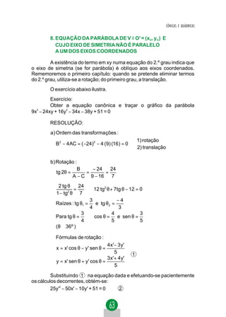 CÔNICAS E QUÁDRICAS


        8. EQUAÇÃO DA PARÁBOLA DE V ≡ O' = (xO, yO) E
           CUJO EIXO DE SIMETRIA NÃO É PARALELO
           A UM DOS EIXOS COORDENADOS

         A existência do termo em xy numa equação do 2.º grau indica que
o eixo de simetria (se for parábola) é oblíquo aos eixos coordenados.
Rememoremos o primeiro capítulo: quando se pretende eliminar termos
do 2.º grau, utiliza-se a rotação; do primeiro grau, a translação.
        O exercício abaixo ilustra.
         Exercício:
         Obter a equação canônica e traçar o gráfico da parábola
9x2 − 24xy + 16y2 − 34x − 38y + 51 = 0

        RESOLUÇÃO:
        a) Ordem das transforma ções :
                                                   1) rotação
          B2 − 4 AC = ( −24)2 − 4 (9) (16) = 0     
                                                   2) translação

        b) Rotação :
                      B    − 24    24
          tg 2θ =        =       =
                    A − C 9 − 16   7
           2 tg θ    24
                   =      ⇒ 12 tg2 θ + 7tg θ − 12 = 0
          1 − tg2 θ 7
                           3            −4
          Raízes : tg θ1 =   e tg θ2 =
                           4             3
                       3              4             3
          Para tg θ = ⇒ cos θ =         e sen θ =
                       4              5             5
          (θ ≅ 36º )

          Fórmulas de rotação :
                                    4 x '− 3 y ' 
          x = x' cos θ − y' sen θ =              
                                         5       
                                                  1
                                    3 x' + 4 y' 
          y = x' sen θ + y' cos θ =
                                         5       
                                                 
         Substituindo 1 na equação dada e efetuando-se pacientemente
os cálculos decorrentes, obtém-se:
         25y'2 − 50x' − 10y' + 51 = 0 2
 