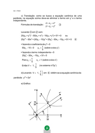 Jacir. J. Venturi


        c) Translação: como se busca a equação canônica de uma
parábola, na equação acima deve-se eliminar o termo em y' e o termo
independente.
                                 x' = x o + x" 
        Fórmulas de translação :                 3
                                 y ' = y o + y" 

                    Levando 3 em 2 vem:
                    25(yO + y'')2 − 50(xO + x'') − 10(yO + y'') + 51 = 0      ou
                    25y'' − 50x'' + (50yO − 10)y'' + 25y − 50xO − 10yO + 51 = 0
                         2                                    2
                                                              O                    4

                    * fazendo o coeficient e de y" = 0
                      50y o − 10 = 0 ⇒ y o = 1 (sobre o eixo y' )
                                               5
                    * fazendo o termo independen te = 0
                      25y o − 50x o − 10 y o + 51 = 0
                          2


                              1
                     Para y o =   ⇒ x o = 1 (sobre o eixo x' )
                               5
                                1 
                     Então V =  1,  (no sistema x' Oy' )
                                5 
                       1
       d) Levando V = 1,                        em 4 obtém-se a equação canônica da
                       5
parábola: y''2 = 2x''

                    e) Gráfico:

                                        y
                                                                    x'
                                            y'

                                                                         x'
                               y'   19                V
                                    25
                                                          1

                                    1
                                    5            θ
                                        O            17                  x
                                                     25
 
