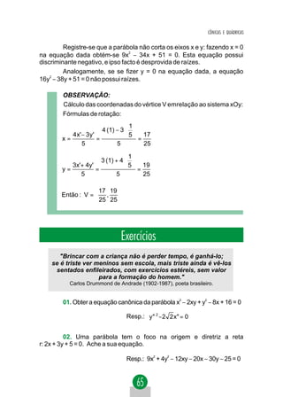 CÔNICAS E QUÁDRICAS


         Registre-se que a parábola não corta os eixos x e y: fazendo x = 0
na equação dada obtém-se 9x − 34x + 51 = 0. Esta equação possui
                                  2


discriminante negativo, e ipso facto é desprovida de raízes.
         Analogamente, se se fizer y = 0 na equação dada, a equação
16y2 − 38y + 51 = 0 não possui raízes.

        OBSERVAÇÃO:
        Cálculo das coordenadas do vértice V emrelação ao sistema xOy:
        Fórmulas de rotação:
                                       1
                            4 (1) − 3  
           4 x' − 3 y '                5  = 17
        x=              =
                5                 5           25

                                       1
                            3 (1) + 4  
           3x'+ 4y'                    5  = 19
        y=          =
              5                   5           25

                     17 19 
        Então : V =  ,     
                     25 25 




                                    Exercícios
       "Brincar com a criança não é perder tempo, é ganhá-lo;
    se é triste ver meninos sem escola, mais triste ainda é vê-los
     sentados enfileirados, com exercícios estéreis, sem valor
                     para a formação do homem."
           Carlos Drummond de Andrade (1902-1987), poeta brasileiro.


        01. Obter a equação canônica da parábola x2 − 2xy + y2 − 8x + 16 = 0

                                      Resp.: y" 2 −2 2 x" = 0


          02. Uma parábola tem o foco na origem e diretriz a reta
r: 2x + 3y + 5 = 0. Ache a sua equação.

                                      Resp.: 9x + 4y − 12xy − 20x − 30y − 25 = 0
                                                   2   2
 