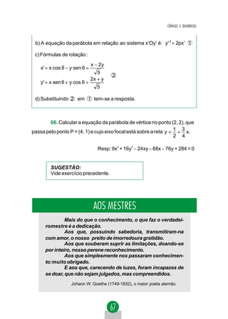 CÔNICAS E QUÁDRICAS



 b) A equação da parábola em relação ao sistema x 'Oy' é: y' 2 = 2px' 1

 c) Fórmulas de rotação :
                             x − 2y 
    x' = x cos θ − y sen θ =        
                                5 
                                       2
                             2x + y 
    y' = x sen θ + y cos θ =
                                5  

 d) Substituindo 2 em 1 tem- se a resposta.



        06. Calcular a equação da parábola de vértice no ponto (2, 2), que
passa pelo ponto P = (4, 1) e cujo eixo focal está sobre a reta y = 1 + 3 x.
                                                                    2 4

                                Resp: 9x2 + 16y2 − 24xy − 68x − 76y + 284 = 0


        SUGESTÃO:
        Vide exercício precedente.




                               AOS MESTRES
               Mais do que o conhecimento, o que faz o verdadei-
      romestre é a dedicação.
               Aos que, possuindo sabedoria, transmitiram-na
      com amor, o nosso preito de imorredoura gratidão.
               Aos que souberam suprir as limitações, doando-se
      por inteiro, nosso perene reconhecimento.
               Aos que simplesmente nos passaram conhecimen-
      to:muito obrigado.
               E aos que, carecendo de luzes, foram incapazes de
      se doar, que não sejam julgados, mas compreendidos.
                   Johann W. Goethe (1749-1832), o maior poeta alemão.
 
