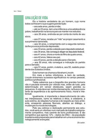 Jacir. J. Venturi



                    UMA LIÇÃO DE VIDA
                             Eis a história verdadeira de um homem, cujo nome
                    todos conhecem e que sugere grande lição:
                             – aos sete anos, perde a mãe;
                             – até os 23 anos, tem uma infância e uma adolescência
                    pobre, trabalhando na lavoura para se manter nos estudos;
                             – aos 26 anos, endivida-se por conta da morte de seu
                    sócio;
                             – aos 27 anos, recebe um "não" ao propor casamento a
                    sua primeira namorada;
                             – aos 32 anos, o rompimento com a segunda namora-
                    da lhe provoca profunda depressão;
                             – aos 33 anos, perde a eleição para deputado estadual;
                             – aos 34 anos, não consegue eleger-se deputado federal;
                             – aos 41 anos, chora a morte do filho de quatro anos;
                             – aos 42 anos, falece seu pai;
                             – aos 45 anos, perde a eleição para o Senado.
                             – aos 50 anos, não consegue a indicação do partido
                    para o Senado;
                             – aos 51 anos, porém, é eleito e, aos 55, reeleito presi-
                    dente dos Estados Unidos.
                             Este homem se chamava Abraham Lincoln.
                             Em meio a tantos infortúnios, a bem da verdade,
                    Lincoln entremeou sucessos significativos no campo pessoal,
                    político e profissional.
                             Todos sabemos que a biografia dos grandes homens
                    não é pautada somente por vitórias mas, antes de tudo, pela
                    determinação em vencer obstáculos, sejam grandes ou
                    pequenos. A vida deve ser vivida intensamente, na busca cons-
                    tante da experiência e do aprimoramento físico, moral e inte-
                    lectual.
                             Igualmente, é importante o desenvolvimento de valo-
                    res interpessoais, como os relativos à ética, à cidadania, à
                    auto-estima, às relações humanas e de respeito ao meio ambi-
                    ente, ensejando pessoas flexíveis, abertas ao diálogo, a
                    mudanças e a novas tecnologias.
                             Pelo seu esforço e dedicação permanente aos estu-
                    dos, você será um vitorioso num mercado de trabalho extrema-
                    mente competitivo, mas carente de bons profissionais. É tão
                    competitivo que apenas 12% – dados da ONU – da população
                    brasileira está preparada para trabalhar em uma economia tec-
                    nologicamente avançada.
                                                                             Do autor.
 