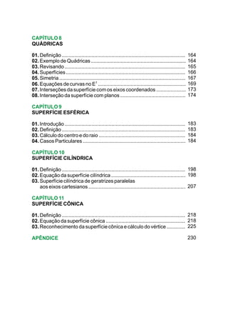 CAPÍTULO 8
QUÁDRICAS

01. Definição ..........................................................................................164
02. Exemplo de Quádricas .......................................................................        164
03. Revisando ......................................................................................... 165
04. Superfícies ..........................................................................................
                                                                                                        166
05. Simetria ...............................................................................................
                                                                                                        167
06. Equações de curvas no E3 ....................................................................       169
07. Interseções da superfície com os eixos coordenados .......................                          173
08. Interseção da superfície com planos ...................................................             174

CAPÍTULO 9
SUPERFÍCIE ESFÉRICA

01. Introdução .........................................................................................
                                                                                                       183
02. Definição .............................................................................................
                                                                                                       183
03. Cálculo do centro e do raio ..................................................................     184
04. Casos Particulares ............................................................................... 184

CAPÍTULO 10
SUPERFÍCIE CILÍNDRICA

01. Definição ...........................................................................................
                                                                                                       198
02. Equação da superfície cilíndrica .........................................................         198
03. Superfície cilíndrica de geratrizes paralelas
    aos eixos cartesianos .........................................................................    207

CAPÍTULO 11
SUPERFÍCIE CÔNICA

01. Definição ............................................................................................
                                                                                                       218
02. Equação da superfície cônica ...............................................................       218
03. Reconhecimento da superfície cônica e cálculo do vértice ...................                       225

APÊNDICE                                                                                              230
 