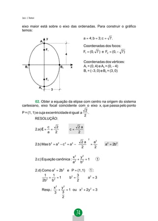 Jacir. J. Venturi


eixo maior está sobre o eixo das ordenadas. Para construir o gráfico
temos:

                               y                               a = 4; b = 3; c = 7 .
                       A1
                                                               Coordenadas dos focos:
                            F1
                                                               F1 = (0, 7 ) e F2 = (0, − 7)
                                                4

                                                               Coordenadas dos vértices:
    B1                                     B2       x          A1 = (0, 4) e A2 = (0, − 4)
                                                               B1 = (−3, 0) e B2 = (3, 0)

                            F2

                      A2
                                   3



          02. Obter a equação da elipse com centro na origem do sistema
cartesiano, eixo focal coincidente com o eixo x, que passa pelo ponto
                                            2
P = (1, 1) e cuja excentricidade é igual a    .
                                           2
          RESOLUÇÃO:


                    2.a) ε =
                               c    2                     2a
                                 =    ⇒             c=
                               a   2                      2
                                                                  2
                                                   2 a    2
                    2.b) Mas b2 = a2 − c 2 = a2 −      = a ⇒ a2 = 2b2
                                                   2     2
                                                      

                                                        x2 y2
                    2.c ) Equação canônica :              +    =1       1
                                                        a2 b 2

                    2.d) Como a2 = 2b2 e P = (1, 1) ∈ 1 :
                          1     1            3
                            2
                              + 2 = 1 ⇒ b2 =     ⇒ a2 = 3
                         2b    b             2

                                       x2 y2
                        Resp.:           +   = 1 ou x 2 + 2y 2 = 3
                                       3   3
                                           2
 