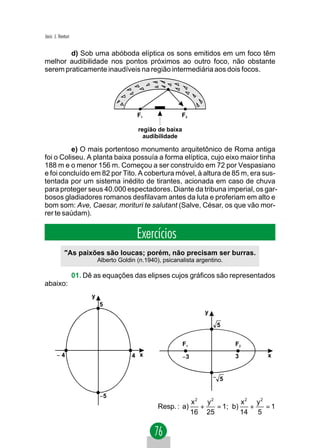 Jacir. J. Venturi


        d) Sob uma abóboda elíptica os sons emitidos em um foco têm
melhor audibilidade nos pontos próximos ao outro foco, não obstante
serem praticamente inaudíveis na região intermediária aos dois focos.




                                             F1               F2

                                             região de baixa
                                               audibilidade

          e) O mais portentoso monumento arquitetônico de Roma antiga
foi o Coliseu. A planta baixa possuía a forma elíptica, cujo eixo maior tinha
188 m e o menor 156 m. Começou a ser construído em 72 por Vespasiano
e foi concluído em 82 por Tito. A cobertura móvel, à altura de 85 m, era sus-
tentada por um sistema inédito de tirantes, acionada em caso de chuva
para proteger seus 40.000 espectadores. Diante da tribuna imperial, os gar-
bosos gladiadores romanos desfilavam antes da luta e proferiam em alto e
bom som: Ave, Caesar, morituri te salutant (Salve, César, os que vão mor-
rer te saúdam).


                                             Exercícios
             "As paixões são loucas; porém, não precisam ser burras.
                              Alberto Goldin (n.1940), psicanalista argentino.

                    01. Dê as equações das elipses cujos gráficos são representados
abaixo:
                          y
                              5
                                                                       y

                                                                            5


                                                               F1                F2
        −4                                 4 x                 −3                3      x


                                                                           − 5


                              −5
                                                                    x2 y2         x2 y2
                                                     Resp. : a)       +   = 1; b)   +   =1
                                                                    16 25         14 5
 