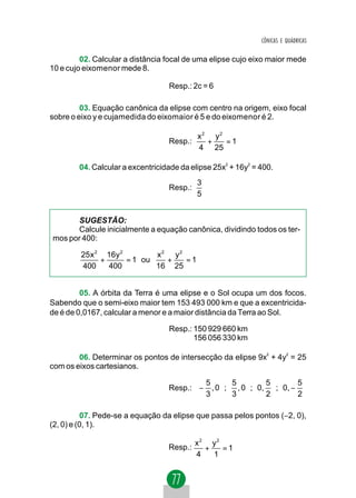 CÔNICAS E QUÁDRICAS


         02. Calcular a distância focal de uma elipse cujo eixo maior mede
10 e cujo eixomenor mede 8.

                                  Resp.: 2c = 6

         03. Equação canônica da elipse com centro na origem, eixo focal
sobre o eixo y e cujamedida do eixomaior é 5 e do eixomenor é 2.

                                           x2 y2
                                  Resp.:     +   =1
                                           4 25

        04. Calcular a excentricidade da elipse 25x2 + 16y2 = 400.
                                           3
                                  Resp.:
                                           5


      SUGESTÃO:
      Calcule inicialmente a equação canônica, dividindo todos os ter-
mos por 400:

         25x 2 16y 2        x2 y2
              +      = 1 ou   +   =1
         400    400         16 25


         05. A órbita da Terra é uma elipse e o Sol ocupa um dos focos.
Sabendo que o semi-eixo maior tem 153 493 000 km e que a excentricida-
de é de 0,0167, calcular a menor e a maior distância da Terra ao Sol.

                                  Resp.: 150 929 660 km
                                         156 056 330 km

        06. Determinar os pontos de intersecção da elipse 9x2 + 4y2 = 25
com os eixos cartesianos.

                                          5  5   5                     5
                                  Resp.:  − , 0  ;  , 0  ;  0,  ;  0, − 
                                          3  3   2                     2

          07. Pede-se a equação da elipse que passa pelos pontos (−2, 0),
(2, 0) e (0, 1).

                                           x2 y2
                                  Resp.:     +   =1
                                           4   1
 