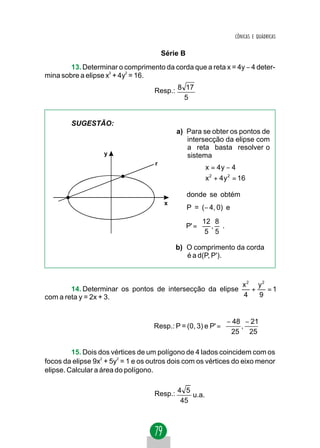 CÔNICAS E QUÁDRICAS


                                        Série B
        13. Determinar o comprimento da corda que a reta x = 4y − 4 deter-
mina sobre a elipse x2 + 4y2 = 16.

                                    Resp.: 8 17
                                             5


        SUGESTÃO:
                                            a) Para se obter os pontos de
                                               intersecção da elipse com
                                               a reta basta resolver o
                   y                           sistema
                                    r
                                                       x = 4 y − 4
                                                        2
                                                       x + 4 y = 16
                                                                2



                                                  donde se obtém
                                        x
                                                  P = (− 4, 0) e
                                                        12 8 
                                                  P' =  , .
                                                        5 5

                                            b) O comprimento da corda
                                               é a d(P, P').



                                                          x2 y2
        14. Determinar os pontos de intersecção da elipse   + 22=1
com a reta y = 2x + 3.                                    4  9


                                                              − 48 − 21 
                                    Resp.: P = (0, 3) e P' =      ,     
                                                              25 25 

         15. Dois dos vértices de um polígono de 4 lados coincidem com os
focos da elipse 9x2 + 5y2 = 1 e os outros dois com os vértices do eixo menor
elipse. Calcular a área do polígono.


                                    Resp.: 4 5 u.a.
                                            45
 