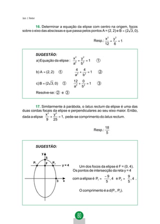 Jacir. J. Venturi


         16. Determinar a equação da elipse com centro na origem, focos
sobre o eixo das abscissas e que passa pelos pontos A = (2, 2) e B = (2 3 , 0).

                                                                         x2 y2
                                                              Resp.:       +   =1
                                                                         12 6


                    SUGESTÃO:
                                                x2 y2
                    a) Equação da elipse :        +   =1         1
                                                a2 b2
                                                 4   4
                    b) A = (2, 2) ∈ 1       ⇒      +   =1            2
                                                 a2 b2
                                                12 0
                    c) B = (2 3 , 0) ∈ 1 ⇒        +   =1          3
                                                a2 b2
                    Resolve-se: 2 e 3


        17. Similarmente à parábola, o latus rectum da elipse é uma das
duas cordas focais da elipse e perpendiculares ao seu eixo maior. Então,
              x2 y2
dada a elipse    +    = 1, pede-se comprimento do latus rectum.
               9 25

                                                                         18
                                                              Resp.:
                                                                          5


                    SUGESTÃO:
                       y
                           5
               P1          F   P2
                                        y=4         Um dos focos da elipse é F = (0, 4).
                                                Os pontos de intersecção da reta y = 4
                                                                    −9             9 
                                                com a elipse é P1 =    , 4  e P2 =  , 4 .
                                    3   x                            5             5 

                                                    O comprimento é a d(P1, P2).
 