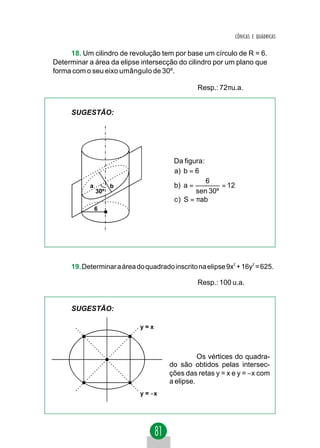 CÔNICAS E QUÁDRICAS


     18. Um cilindro de revolução tem por base um círculo de R = 6.
Determinar a área da elipse intersecção do cilindro por um plano que
forma com o seu eixo umângulo de 30º.

                                                 Resp.: 72πu.a.


     SUGESTÃO:




                                        Da figura:
                                        a) b = 6
                                                   6
           a         b                  b) a =          = 12
               30º                              sen 30º
                                        c ) S = πab
               6




     19. Determinar a área do quadrado inscrito na elipse 9x2 + 16y2 = 625.

                                                 Resp.: 100 u.a.


     SUGESTÃO:

                            y=x



                                                Os vértices do quadra-
                                      do são obtidos pelas intersec-
                                      ções das retas y = x e y = −x com
                                      a elipse.
                            y = −x
 