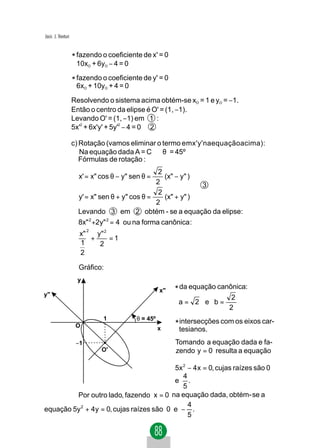 Jacir. J. Venturi


                    * fazendo o coeficiente de x' = 0
                     10xO + 6yO − 4 = 0

                    * fazendo o coeficiente de y' = 0
                     6xO + 10yO + 4 = 0

                    Resolvendo o sistema acima obtém-se xO = 1 e yO = −1.
                    Então o centro da elipse é O' = (1, −1).
                    Levando O' = (1, −1) em 1 :
                    5x'2 + 6x'y' + 5y'2 − 4 = 0 2

                    c) Rotação (vamos eliminar o termo emx'y'naequaçãoacima):
                       Na equação dada A = C ⇒ θ = 45º
                       Fórmulas de rotação :
                                                  2           
                      x' = x" cos θ − y" sen θ =    (x" − y" )
                                                 2            
                                                               3
                                                  2           
                      y' = x" sen θ + y" cos θ =    (x" + y" )
                                                 2            
                      Levando 3 em 2 obtém - se a equação da elipse:
                      8x" 2 +2y" 2 = 4 ou na forma canônica :
                          2
                      x"   y" 2
                         +      =1
                      1     2
                      2

                      Gráfico:
                     y
                                                    x"   * da equação canônica:
y"
                                                                           2
                                                          a= 2 e b=
                                                                          2
                              1           θ = 45º
                     O                              x
                                                         * intersecções com os eixos car-
                                                          tesianos.
                     −1                                  Tomando a equação dada e fa-
                              O'                         zendo y = 0 resulta a equação

                                          5x 2 − 4 x = 0, cujas raízes são 0
                                             4
                                          e .
                                             5
         Por outro lado, fazendo x = 0 na equação dada, obtém- se a
                                               4
equação 5y 2 + 4y = 0, cujas raízes são 0 e − .
                                               5
 