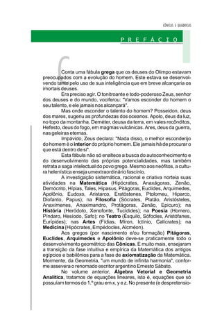 CÔNICAS E QUÁDRICAS


                                    P R E F Á C I O




      C   Conta uma fábula grega que os deuses do Olimpo estavam
preocupados com a evolução do homem. Este estava se desenvol-
vendo tanto pelo uso de sua inteligência que em breve alcançaria os
imortais deuses.
          Era preciso agir. O tonitroante e todo-poderoso Zeus, senhor
dos deuses e do mundo, vociferou: "Vamos esconder do homem o
seu talento, e ele jamais nos alcançará".
          Mas onde esconder o talento do homem? Posseidon, deus
dos mares, sugeriu as profundezas dos oceanos. Apolo, deus da luz,
no topo da montanha. Deméter, deusa da terra, em vales recônditos,
Hefesto, deus do fogo, em magmas vulcânicas. Ares, deus da guerra,
nas geleiras eternas.
          Impávido, Zeus declara: "Nada disso, o melhor esconderijo
do homem é o interior do próprio homem. Ele jamais há de procurar o
que está dentro de si".
          Esta fábula não só enaltece a busca do autoconhecimento e
do desenvolvimento das próprias potencialidades, mas também
retrata a saga intelectual do povo grego. Mesmo aos neófitos, a cultu-
ra helenística enseja umextraordinário fascínio.
          A investigação sistemática, racional e criativa norteia suas
atividades na Matemática (Hipócrates, Anaxágoras, Zenão,
Demócrito, Hípias, Tales, Hipasus, Pitágoras, Euclides, Arquimedes,
Apolônio, Eudoxo, Aristarco, Eratóstenes, Ptolomeu, Hiparco,
Diofanto, Papus); na Filosofia (Sócrates, Platão, Aristósteles,
Anaxímenes, Anaximandro, Protágoras, Zenão, Epicuro); na
História (Heródoto, Xenofonte, Tucídides); na Poesia (Homero,
Píndaro, Hesíodo, Safo); no Teatro (Ésquilo, Sófocles, Aristófanes,
Eurípides); nas Artes (Fídias, Míron, Ictínio, Calícrates); na
Medicina (Hipócrates, Empédocles, Alcméon).
          Aos gregos (por nascimento e/ou formação) Pitágoras,
Euclides, Arquimedes e Apolônio deve-se praticamente todo o
desenvolvimento geométrico das Cônicas. E muito mais, ensejaram
a transição da fase intuitiva e empírica da Matemática dos antigos
egípcios e babilônios para a fase de axiomatização da Matemática.
Mormente, da Geometria, "um mundo de infinita harmonia", confor-
me assevera o renomado escritor argentino Ernesto Sábato.
          No volume anterior, Álgebra Vetorial e Geometria
Analítica, tratamos de equações lineares, isto é, equações que só
possuíam termos do 1.º grau em x, y e z. No presente (e despretensio-
 