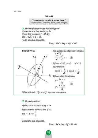 Jacir. J. Venturi


                                               Série B
                               "Suaviter in modo, fortiter in re."
                             Axioma latino: Suave no modo, forte na ação.


                    04. Uma elipse tem o centro na origem e:
                    a) eixo focal sobre a reta y = 2x ;
                    b) um dos focos em F = (1, 2) ;
                    c) a = 2 5 e c = 5 .
                    Pede-se a sua equação.
                                                    Resp.: 19x2 − 4xy + 16y2 = 300


                    SUGESTÃO:                            1 ) Equação da elipse em relação
                                                             a x' Oy' :
                                 y             x'            x'2 y'2
                                                                  +     =1  1
                                                             a2 b2
                                                2) Se a = 2 5 ,c = 5 ⇒ b2 = 15
                                                3) Da figura :
         y'                      2    F                      2             1
                                                   sen θ =       e cos θ =
                                    θ
                                                              5            5
                                     1       x  4) Fórmulas de rotação:
                                                        2x − y 
                                                   x' =         
                                                           5 
                                                                   2
                                                        x + 2y 
                                                   y' =
                                                           5   
                    5) Substituindo 2 em 1 tem - se a resposta.



                    05. Uma elipse tem:
                    a) eixo focal sobre a reta y = − x
                    b) eixo menor sobre a reta y = x
                                   1
                    c) b = 1 e c =
                                   2

                    Calcular a sua equação.
                                                    Resp.: 9x2 + 2xy + 9y2 − 10 = 0
 