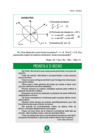CÔNICAS E QUÁDRICAS



          SUGESTÃO:
                   y
                                           1 ) Equação da elipse:
   y'
                                     x'       x' 2 y' 2
                                                  +     =1    1
                                              b2 a2

                        45º                2) Fórmulas de rotação (α = 45º ) :
                                         x    x' = x cos 45º − y sen 45º 
                                                                          2
                                              y' = x sen 45º + y sen 45º 

                                y = −x     3) Substitua 2 em 1 :
        y=x



   06. Uma elipse tem como focos os pontos F1 = (− 8, 15) e F2 = (12, 5) e
passa pela origem do sistema cartesiano. Qual a sua equação?

                                     Resp.: 5x2 + 4xy + 8y2 − 60x − 168y = 0


                       PROMETA A SI MESMO
            Ser forte, demaneira que nada possa perturbar a sua paz de
        espírito.
            Falar de saúde, felicidade e prosperidade a toda pessoa
        que encontrar.
            Fazer os seus amigos sentirem que há alguma coisa supe-
        rior dentro deles.
            Olhar para o lado glorioso de todas as coisas e fazer com
        que seu otimismo se torne realidade.
            Pensar sempre no melhor, trabalhar sempre pelo melhor e
        esperar somente o melhor.
            Esquecer os erros do passado e preparar-se para melhores
        realizações no futuro.
            Ter tanto entusiasmo e interesse pelo sucesso alheio como
        pelo próprio.
            Dedicar tanto tempo ao próprio aperfeiçoamento que não
        lhe sobre tempo para criticar os outros.
            Ser grande na contrariedade, nobre na cólera, forte no
        temor, e receber alegremente a provação.
            Fazer um bom juízo de si mesmo e proclamar este fato ao
        mundo, não emaltas vozes, mas em grandes feitos.
            Viver na certeza de que o mundo estará sempre ao seu lado,
        enquanto lhe dedicar o que há de melhor dentro de si mesmo.
                                                    Autor desconhecido.
 
