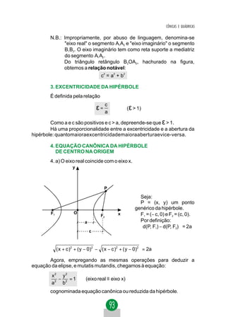 CÔNICAS E QUÁDRICAS

        N.B.: Impropriamente, por abuso de linguagem, denomina-se
              "eixo real" o segmento A1A2 e "eixo imaginário" o segmento
              B1B2. O eixo imaginário tem como reta suporte a mediatriz
              do segmento A1 A2 .
              Do triângulo retângulo B2OA2, hachurado na figura,
              obtemos a relação notável:
                                  c2 = a2 + b 2

        3. EXCENTRICIDADE DA HIPÉRBOLE
        É definida pela relação

                                ε= c
                                   a
                                                  (ε > 1)

        Como a e c são positivos e c > a, depreende-se que ε > 1.
        Há uma proporcionalidade entre a excentricidade e a abertura da
hipérbole: quantomaioraexcentricidademaioraaberturaevice-versa.

        4. EQUAÇÃO CANÔNICA DA HIPÉRBOLE
           DE CENTRO NA ORIGEM
        4. a) O eixo real coincide com o eixo x.
                  y



                                   P

                                                        Seja:
                                                        P = (x, y) um ponto
                                                      genérico da hipérbole.
        F1         O                       x            F1 = (− c, 0) e F2 = (c, 0).
                                  F2
                        a                               Por definição:
                                                        d(P, F1) − d(P, F2) = 2a
                            c



        ( x + c ) + ( y − 0) − ( x − c ) + ( y − 0) = 2a
                  2          2           2          2



       Agora, empregando as mesmas operações para deduzir a
equação da elipse, e mutatis mutandis, chegamos à equação:
        x2 y2
           −   =1        (eixo real ≡ eixo x)
        a 2 b2
        cognominada equação canônica ou reduzida da hipérbole.
 
