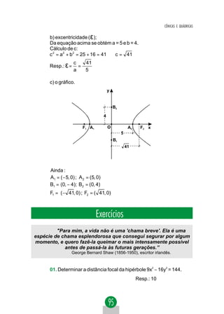 CÔNICAS E QUÁDRICAS

      b) excentricidade ( ε );
      Da equação acima se obtém a = 5 e b = 4.
      Cálculo de c:
      c 2 = a2 + b2 = 25 + 16 = 41 ⇒ c = 41

      Resp.: ε =
                   c   41
                     =
                   a   5

      c) o gráfico.
                                          y


                                              B2

                                      4

                        F1 A1             O             A2     F2 x
                                                   5
                                              B1
                                                       41




      Ainda :
      A1 = ( − 5, 0) ; A 2 = (5, 0)
      B1 = (0, − 4); B2 = (0, 4)
      F1 = ( − 41, 0) ; F2 = ( 41, 0)



                                Exercícios
         "Para mim, a vida não é uma 'chama breve'. Ela é uma
espécie de chama esplendorosa que consegui segurar por algum
momento, e quero fazê-la queimar o mais intensamente possível
            antes de passá-la às futuras gerações.”
                  George Bernard Shaw (1856-1950), escritor irlandês.



      01. Determinar a distância focal da hipérbole 9x2 − 16y2 = 144.
                                                             Resp.: 10
 