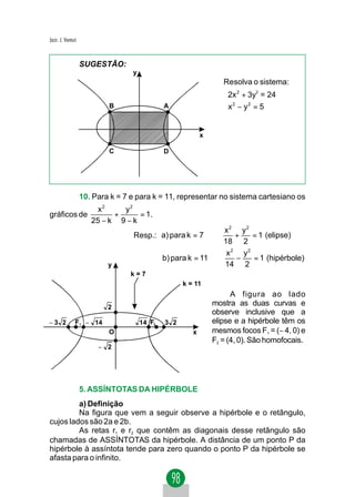 Jacir. J. Venturi


                    SUGESTÃO:
                                   y
                                                                   Resolva o sistema:
                                                                   2x 2 + 3y2 = 24
                                                                    2
                            B                  A                   x − y = 5
                                                                           2




                                                            x

                            C                  D




                    10. Para k = 7 e para k = 11, representar no sistema cartesiano os
                         x2    y2
gráficos de                  +      = 1.
                       25 − k 9 − k
                                                                x2 y2
                                   Resp.: a) para k = 7 ⇒          +   = 1 (elipse)
                                                                18 2
                                                                 x2 y2
                                               b) para k = 11 ⇒    −   = 1 (hipérbole)
                            y                                   14 2
                                   k=7
                                                     k = 11
                                                                      A figura ao lado
                            2
                                                                mostra as duas curvas e
                                                                observe inclusive que a
−3 2            F1 − 14                14 F2   3 2              elipse e a hipérbole têm os
                            O                           x       mesmos focos F1 = (− 4, 0) e
                                                                F2 = (4, 0). São homofocais.
                         − 2




                    5. ASSÍNTOTAS DA HIPÉRBOLE
         a) Definição
         Na figura que vem a seguir observe a hipérbole e o retângulo,
cujos lados são 2a e 2b.
         As retas r1 e r2 que contêm as diagonais desse retângulo são
chamadas de ASSÍNTOTAS da hipérbole. A distância de um ponto P da
hipérbole à assíntota tende para zero quando o ponto P da hipérbole se
afasta para o infinito.
 