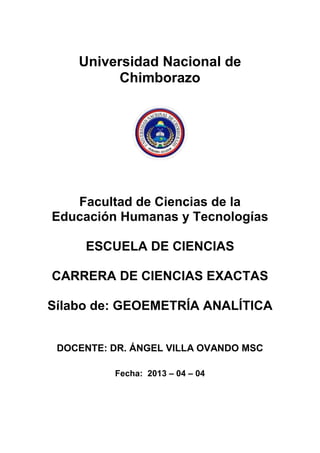 Universidad Nacional de
Chimborazo
Facultad de Ciencias de la
Educación Humanas y Tecnologías
ESCUELA DE CIENCIAS
CARRERA DE CIENCIAS EXACTAS
Sílabo de: GEOEMETRÍA ANALÍTICA
DOCENTE: DR. ÁNGEL VILLA OVANDO MSC
Fecha: 2013 – 04 – 04
 