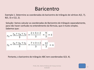 Baricentro
Exemplo 1. Determine as coordenadas do baricentro do triângulo de vértices A(2, 7),
B(5, 3) e C(2, 2).
Solução: Vamos calcular as coordenadas do Baricentro do triângulo separadamente,
para não haver confusão no entendimento da fórmula, que é muito simples.
Sabemos que:
Portanto, o baricentro do triângulo ABC tem coordenadas G(3, 4).
11
Profa. Me. Kaline Andreza de França Correia
Andrade
 