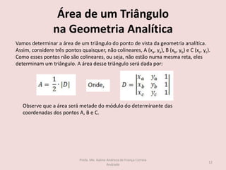 Área de um Triângulo
na Geometria Analítica
Vamos determinar a área de um triângulo do ponto de vista da geometria analítica.
Assim, considere três pontos quaisquer, não colineares, A (xa, ya), B (xb, yb) e C (xc, yc).
Como esses pontos não são colineares, ou seja, não estão numa mesma reta, eles
determinam um triângulo. A área desse triângulo será dada por:
Observe que a área será metade do módulo do determinante das
coordenadas dos pontos A, B e C.
12
Profa. Me. Kaline Andreza de França Correia
Andrade
 