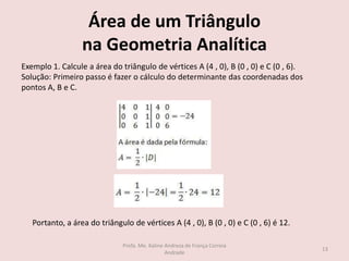 Área de um Triângulo
na Geometria Analítica
Exemplo 1. Calcule a área do triângulo de vértices A (4 , 0), B (0 , 0) e C (0 , 6).
Solução: Primeiro passo é fazer o cálculo do determinante das coordenadas dos
pontos A, B e C.
Portanto, a área do triângulo de vértices A (4 , 0), B (0 , 0) e C (0 , 6) é 12.
13
Profa. Me. Kaline Andreza de França Correia
Andrade
 