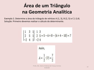 Área de um Triângulo
na Geometria Analítica
Exemplo 2. Determine a área do triângulo de vértices A (1, 3), B (2, 5) e C (-2,4).
Solução: Primeiro devemos realizar o cálculo do determinante.
14
Profa. Me. Kaline Andreza de França Correia
Andrade
 