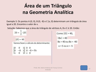 Área de um Triângulo
na Geometria Analítica
Exemplo 3. Os pontos A (0, 0), B (0, -8) e C (x, 0) determinam um triângulo de área
igual a 20. Encontre o valor de x.
Solução: Sabemos que a área do triângulo de vértices A, B e C é 20. Então:
15
Profa. Me. Kaline Andreza de França Correia
Andrade
 